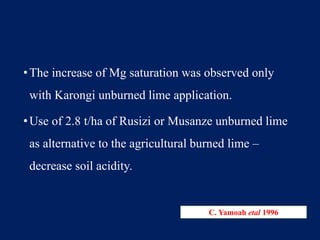 •The increase of Mg saturation was observed only
with Karongi unburned lime application.
•Use of 2.8 t/ha of Rusizi or Musanze unburned lime
as alternative to the agricultural burned lime –
decrease soil acidity.
C. Yamoah etal 1996
 