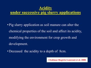 Acidity
under successive pig slurry applications
•Pig slurry application as soil manure can alter the
chemical properties of the soil and affect its acidity,
modifying the environment for crop growth and
development.
•Deceased the acidity to a depth of 8cm.
Cledimar Rogério Lourenzi et al. 2008
 
