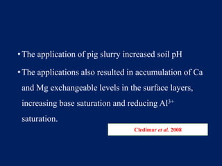 •The application of pig slurry increased soil pH
•The applications also resulted in accumulation of Ca
and Mg exchangeable levels in the surface layers,
increasing base saturation and reducing Al3+
saturation.
Cledimar et al. 2008
 