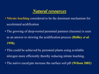 Natural resources
• Nitrate leaching considered to be the dominant mechanism for
accelerated acidification
• The growing of deep-rooted perennial pastures (lucerne) is seen
as an answer to slowing the acidification process (Ridley et al.
1998).
• This could be achieved by perennial plants using available
nitrogen more efficiently thereby reducing nitrate leaching.
• The native eucalypts increase the surface soil pH (Wilson 2002)
 