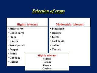 Selection of crops
Highly tolerant
• Strawberry
• Goose berry
• Plum
• Radish
• Sweat potato
• Pepper
• Beans
• Cabbage
• Carrot
Moderately tolerant
• Pineapple
• Orange
• Litchi
• Jack fruit
• onion
• Tomato
Slightly tolerant
Mango
Banana
Guava
Cashew
 