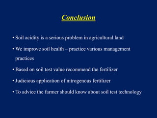 Conclusion
• Soil acidity is a serious problem in agricultural land
• We improve soil health – practice various management
practices
• Based on soil test value recommend the fertilizer
• Judicious application of nitrogenous fertilizer
• To advice the farmer should know about soil test technology
 