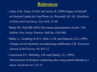 References
• Alam, S.M., Naqvi, S.S.M. and Ansari, R. (1999) Impact of Soil pH
on Nutrient Uptake by Crop Plants. In: Pessarakli, M., Ed., Handbook
of Plant and Crop Stress, New York, 51-60.
• Brady NC, Weil RR (2002) The nature and properties of soils. 13th
Edition, New Jersey: Prentice- Hall Inc, USA 960.
• Blake, L., Goulding, K.W.T., Mott, C.J.B. and Johnston, A.E. (1999).
Changes in soil chemistry accompanying acidification. UK. European
Journal of Soil Science 50, 401-12.
• Lockwood, P.V., McGarity, J.W. and Charley, J.L. (1995).
Measurement of chemical weathering rates using natural chloride as a
tracer. Geoderma 64, 215-32.
 