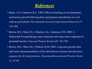 References
• Black, A.S.; Cameron, K.C. 1984. Effect of leaching on soil properties
and lucerne growth following lime and gypsum amendments to a soil
with an acid subsoil. New Zealand Journal of Agricultural Research 27:
195-200.
• Brown, H.E.; Moot, D.J.; Fletcher, A.L.; Jamieson, P.D. 2009. A
framework for quantifying water extraction and water stress responses of
perennial lucerne. Crop and Pasture Science 60: 785-794.
• Brown, H.E.; Moot, D.J.; Pollock, K.M. 2003. Long term growth rates
and water extraction patterns of dry land chicory, lucerne and red clover.
Legumes for dry land pastures. Grassland Research and Practice Series
11: 91-99.
 
