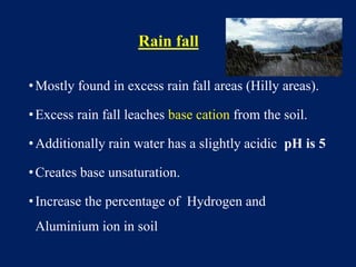 Rain fall
•Mostly found in excess rain fall areas (Hilly areas).
•Excess rain fall leaches base cation from the soil.
•Additionally rain water has a slightly acidic pH is 5
•Creates base unsaturation.
•Increase the percentage of Hydrogen and
Aluminium ion in soil
 