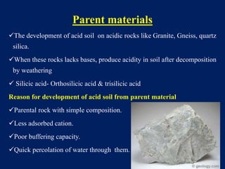 Parent materials
The development of acid soil on acidic rocks like Granite, Gneiss, quartz
silica.
When these rocks lacks bases, produce acidity in soil after decomposition
by weathering
 Silicic acid- Orthosilicic acid & trisilicic acid
Reason for development of acid soil from parent material
Parental rock with simple composition.
Less adsorbed cation.
Poor buffering capacity.
Quick percolation of water through them.
 