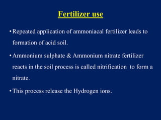 Fertilizer use
•Repeated application of ammoniacal fertilizer leads to
formation of acid soil.
•Ammonium sulphate & Ammonium nitrate fertilizer
reacts in the soil process is called nitrification to form a
nitrate.
•This process release the Hydrogen ions.
 