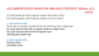 2)CLASSIFICATION BASED ON ORGANIC CONTENT Mishra, S.G.
(1976)
(1) Acid mineral soils (organic matter less than 20%)
(2) Acid organic soils (organic matter 20% or more)
1. Acid mineral soils:
Such soils are further classified into the following three subgroups:
(i) Acid mineral soils rich in organic matter in upper layer
(ii) Acid mineral soils devoid of organic layer
(iii)Degraded alkali soils
2. Acid organic soils:
(i) Peaty Soils
(ii) Mucky Soils
 
