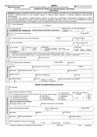 | | | | | | | | |
| | | | | | | | |
Nº
República Federativa do Brasil
Ministério da Saúde
SINAN
Dados Complementares do Caso
DadosdeResidência
FICHA DE INVESTIGAÇÃO
SISTEMA DE INFORMAÇÃO DE AGRAVOS DE NOTIFICAÇÃO
ACIDENTE DE TRABALHO COM EXPOSIÇÃO À MATERIAL
BIOLÓGICO
AntecedentesEpidemiológicos
SVS 27/09/2005Acidente de trabalho com exposição à material biológico
Dados da Empresa Contratante
31 Ocupação
32 Situação no Mercado de Trabalho
99 - Ignorado
Tempo de Trabalho na
Ocupação
|
33
01- Empregado registrado com carteira assinada
02 - Empregado não registrado
03- Autônomo/ conta própria
04- Servidor público estatuário
05 - Servidor público celetista
06- Aposentado
07- Desempregado
08 - Trabalho temporário
09 - Cooperativado
10- Trabalhador avulso
11- Empregador
12- Outros
O Empregador é Empresa Terceirizada45
1- Sim 2 - Não 3 - Não se aplica 9- Ignorado
Definição de caso: Acidentes envolvendo sangue e outros fluidos orgânicos ocorridos com os profissionais da área da saúde
durante o desenvolvimento do seu trabalho, aonde os mesmos estão expostos a materiais biológicos potencialmente
contaminados.
Os ferimentos com agulhas e material perfuro cortante em geral são considerados extremamente perigosos por serem
potencialmente capazes de transmitir mais de 20 tipos de patógenos diferentes, sendo o vírus da imunodeficiência humana
(HIV), o da hepatite B (HBV) e o da hepatite C (HCV) os agentes infecciosos mais comumente envolvidos.
Bairro Endereço
Ponto de Referência
41
43
40
44 (DDD) Telefone
Distrito39
42 Número
|
1 - Hora
2 - Dia
3 - Mês
4 - Ano
NotificaçãoIndividual
Unidade de Saúde (ou outra fonte notificadora)
Nome do Paciente
Tipo de Notificação
Data do Notificação
Município de Notificação
Data do Acidente
Agravo/doença
| | | | |
| | | | |
1
3
5
6
2
8
| |
| |
7
Data de Nascimento
| | | | |
9
| |
2 - Individual
DadosGerais
Nome da mãe16
11 M - Masculino
F - Feminino
I - Ignorado
| |
Número do Cartão SUS
| | | | | | | | | | | | | | |
15
1-1ºTrimestre 2-2ºTrimestre 3-3ºTrimestre
10 (ou) Idade Sexo
4- Idade gestacional Ignorada 5-Não 6- Não se aplica
9-Ignorado
Raça/Cor13Gestante12
14 Escolaridade
1 - Hora
2 - Dia
3 - Mês
4 - Ano
0-Analfabeto 1-1ª a 4ª série incompleta do EF (antigo primário ou 1º grau) 2-4ª série completa do EF (antigo primário ou 1º grau)
3-5ª à 8ª série incompleta do EF (antigo ginásio ou 1º grau) 4-Ensino fundamental completo (antigo ginásio ou 1º grau) 5-Ensino médio incompleto (antigo colegial ou 2º grau )
6-Ensino médio completo (antigo colegial ou 2º grau ) 7-Educação superior incompleta 8-Educação superior completa 9-Ignorado 10- Não se aplica
Código (CID10)
COM EXPOSIÇÃO À MATERIAL BIOLÓGICOACIDENTE DE TRABALHO Z20.9
|
UF4
| | | | | |
Código
Atividade Econômica (CNAE)36 Município
|
UF37 38
35 Nome da Empresa ou Empregador34 Registro/ CNPJ ou CPF
| | | | | | | | |
1-Branca 2-Preta 3-Amarela
4-Parda 5-Indígena 9- Ignorado
| | | | |
Código (IBGE)
| | | | |
Código (IBGE)
CEP
Bairro
Complemento (apto., casa, ...)
| | | | - | |
Ponto de Referência
País (se residente fora do Brasil)
23
26
20
28 30Zona29
22 Número
1 - Urbana 2 - Rural
3 - Periurbana 9 - Ignorado
(DDD) Telefone
27
|
Município de Residência
|
UF17 Distrito19
Geo campo 124
Geo campo 225
| | | | |
Código (IBGE)
Logradouro (rua, avenida,...)
Município de Residência18
| | | | |
Código (IBGE)
2121
| | | | || | | | |
Código
Sinan Net
 
