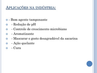 APLICAÇÕES NA INDÚSTRIA:

 - Bom agente tamponante
   - Redução de pH
   - Controle de crescimento microbiano
   - Aromatizante
   - Mascarar o gosto desagradável da sacarina
   - Ação quelante
   - Cura
 