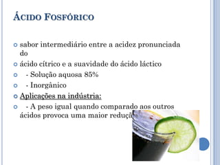 ÁCIDO FOSFÓRICO

 sabor intermediário entre a acidez pronunciada
  do
 ácido cítrico e a suavidade do ácido láctico

   - Solução aquosa 85%
   - Inorgânico
 Aplicações na indústria:

   - A peso igual quando comparado aos outros
  ácidos provoca uma maior redução do pH
 