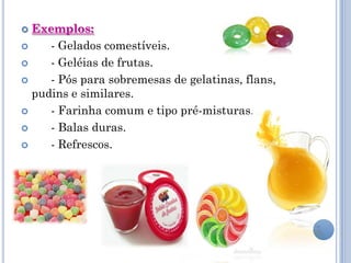  Exemplos:
    - Gelados comestíveis.
    - Geléias de frutas.
    - Pós para sobremesas de gelatinas, flans,
  pudins e similares.
    - Farinha comum e tipo pré-misturas.
    - Balas duras.
    - Refrescos.
 