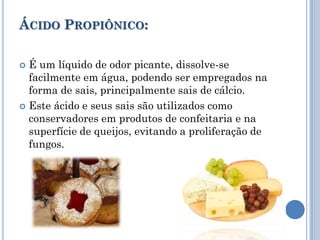 ÁCIDO PROPIÔNICO:

 É um líquido de odor picante, dissolve-se
  facilmente em água, podendo ser empregados na
  forma de sais, principalmente sais de cálcio.
 Este ácido e seus sais são utilizados como
  conservadores em produtos de confeitaria e na
  superfície de queijos, evitando a proliferação de
  fungos.
 