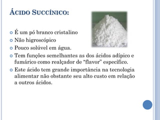 ÁCIDO SUCCÍNICO:

 É um pó branco cristalino
 Não higroscópico

 Pouco solúvel em água.

 Tem funções semelhantes as dos ácidos adípico e
  fumárico como realçador de "flavor” específico.
 Este ácido tem grande importância na tecnologia
  alimentar não obstante seu alto custo em relação
  a outros ácidos.
 