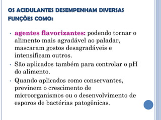 OS ACIDULANTES DESEMPENHAM DIVERSAS
FUNÇÕES COMO:

•   agentes flavorizantes: podendo tornar o
    alimento mais agradável ao paladar,
    mascaram gostos desagradáveis e
    intensificam outros.
•   São aplicados também para controlar o pH
    do alimento.
•   Quando aplicados como conservantes,
    previnem o crescimento de
    microorganismos ou o desenvolvimento de
    esporos de bactérias patogênicas.
 