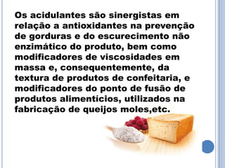 Os acidulantes são sinergistas em
relação a antioxidantes na prevenção
de gorduras e do escurecimento não
enzimático do produto, bem como
modificadores de viscosidades em
massa e, consequentemente, da
textura de produtos de confeitaria, e
modificadores do ponto de fusão de
produtos alimentícios, utilizados na
fabricação de queijos moles,etc.
 
