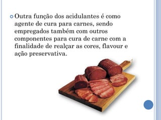  Outra função dos acidulantes é como
 agente de cura para carnes, sendo
 empregados também com outros
 componentes para cura de carne com a
 finalidade de realçar as cores, flavour e
 ação preservativa.
 
