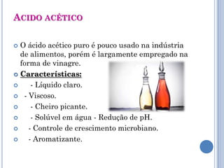 ACIDO ACÉTICO

 O ácido acético puro é pouco usado na indústria
  de alimentos, porém é largamente empregado na
  forma de vinagre.
 Características:

     - Líquido claro.
 - Viscoso.

     - Cheiro picante.
     - Solúvel em água - Redução de pH.
    - Controle de crescimento microbiano.
    - Aromatizante.
 