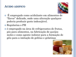 ACIDO ADIPICO


  É empregado como acidulante em alimentos de
  "flavor” delicado, onde uma alteração qualquer
  poderia produzir gosto indesejável.
 Regulariza o PH

 é empregado na área de refrigerantes de frutas,
  pós para alimentos, na fabricação de queijos
  moles e como agente indutor para a formação de
  géis para a imitação de geléias e gelatinas
 