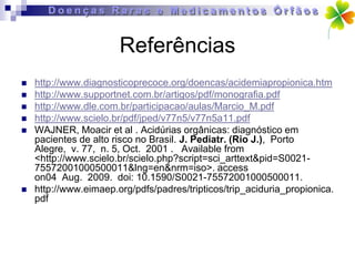 Referências
   http://www.diagnosticoprecoce.org/doencas/acidemiapropionica.htm
   http://www.supportnet.com.br/artigos/pdf/monografia.pdf
   http://www.dle.com.br/participacao/aulas/Marcio_M.pdf
   http://www.scielo.br/pdf/jped/v77n5/v77n5a11.pdf
   WAJNER, Moacir et al . Acidúrias orgânicas: diagnóstico em
    pacientes de alto risco no Brasil. J. Pediatr. (Rio J.), Porto
    Alegre, v. 77, n. 5, Oct. 2001 . Available from
    <http://www.scielo.br/scielo.php?script=sci_arttext&pid=S0021-
    75572001000500011&lng=en&nrm=iso>. access
    on04 Aug. 2009. doi: 10.1590/S0021-75572001000500011.
   http://www.eimaep.org/pdfs/padres/tripticos/trip_aciduria_propionica.
    pdf
 