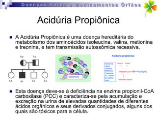 Acidúria Propiônica
   A Acidúria Propiônica é uma doença hereditária do
    metabolismo dos aminoácidos isoleucina, valina, metionina
    e treonina, e tem transmissão autossômica recessiva.




   Esta doença deve-se à deficiência na enzima propionil-CoA
    carboxilase (PCC) e caracteriza-se pela acumulação e
    excreção na urina de elevadas quantidades de diferentes
    ácidos orgânicos e seus derivados conjugados, alguns dos
    quais são tóxicos para a célula.
 