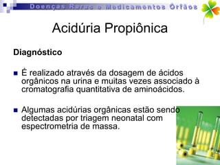 Acidúria Propiônica
Diagnóstico

   É realizado através da dosagem de ácidos
    orgânicos na urina e muitas vezes associado à
    cromatografia quantitativa de aminoácidos.

   Algumas acidúrias orgânicas estão sendo
    detectadas por triagem neonatal com
    espectrometria de massa.
 