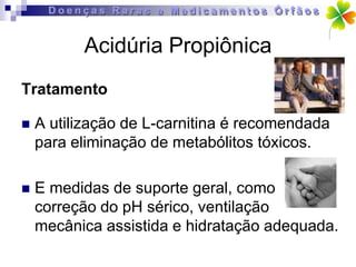 Acidúria Propiônica
Tratamento

   A utilização de L-carnitina é recomendada
    para eliminação de metabólitos tóxicos.

   E medidas de suporte geral, como
    correção do pH sérico, ventilação
    mecânica assistida e hidratação adequada.
 