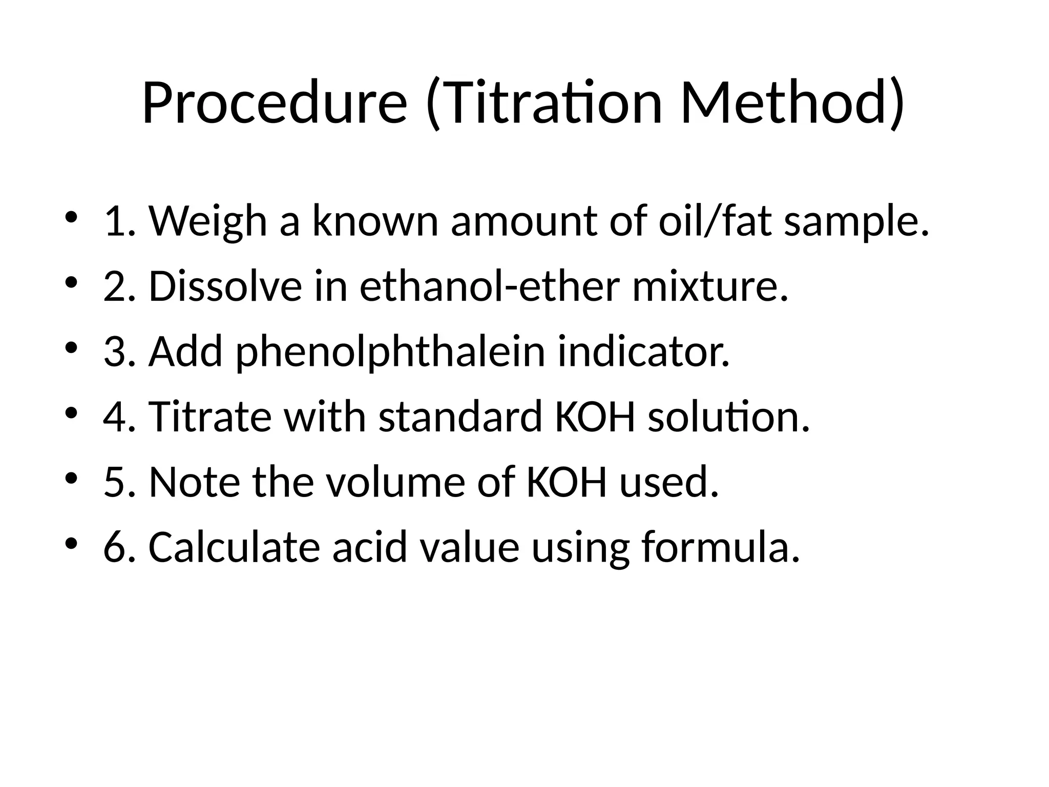 Procedure (Titration Method)
• 1. Weigh a known amount of oil/fat sample.
• 2. Dissolve in ethanol-ether mixture.
• 3. Add phenolphthalein indicator.
• 4. Titrate with standard KOH solution.
• 5. Note the volume of KOH used.
• 6. Calculate acid value using formula.
 
