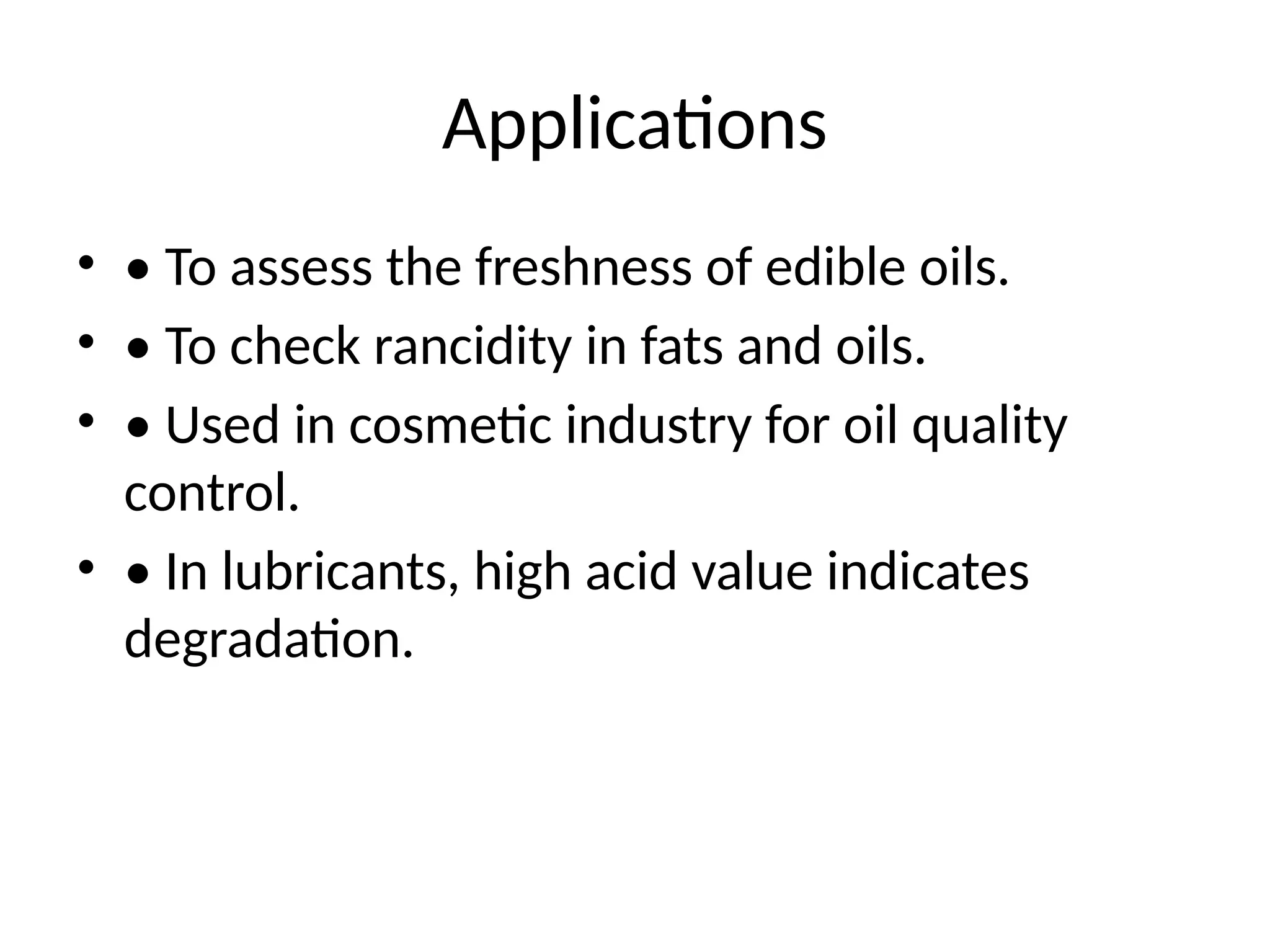 Applications
• • To assess the freshness of edible oils.
• • To check rancidity in fats and oils.
• • Used in cosmetic industry for oil quality
control.
• • In lubricants, high acid value indicates
degradation.
 