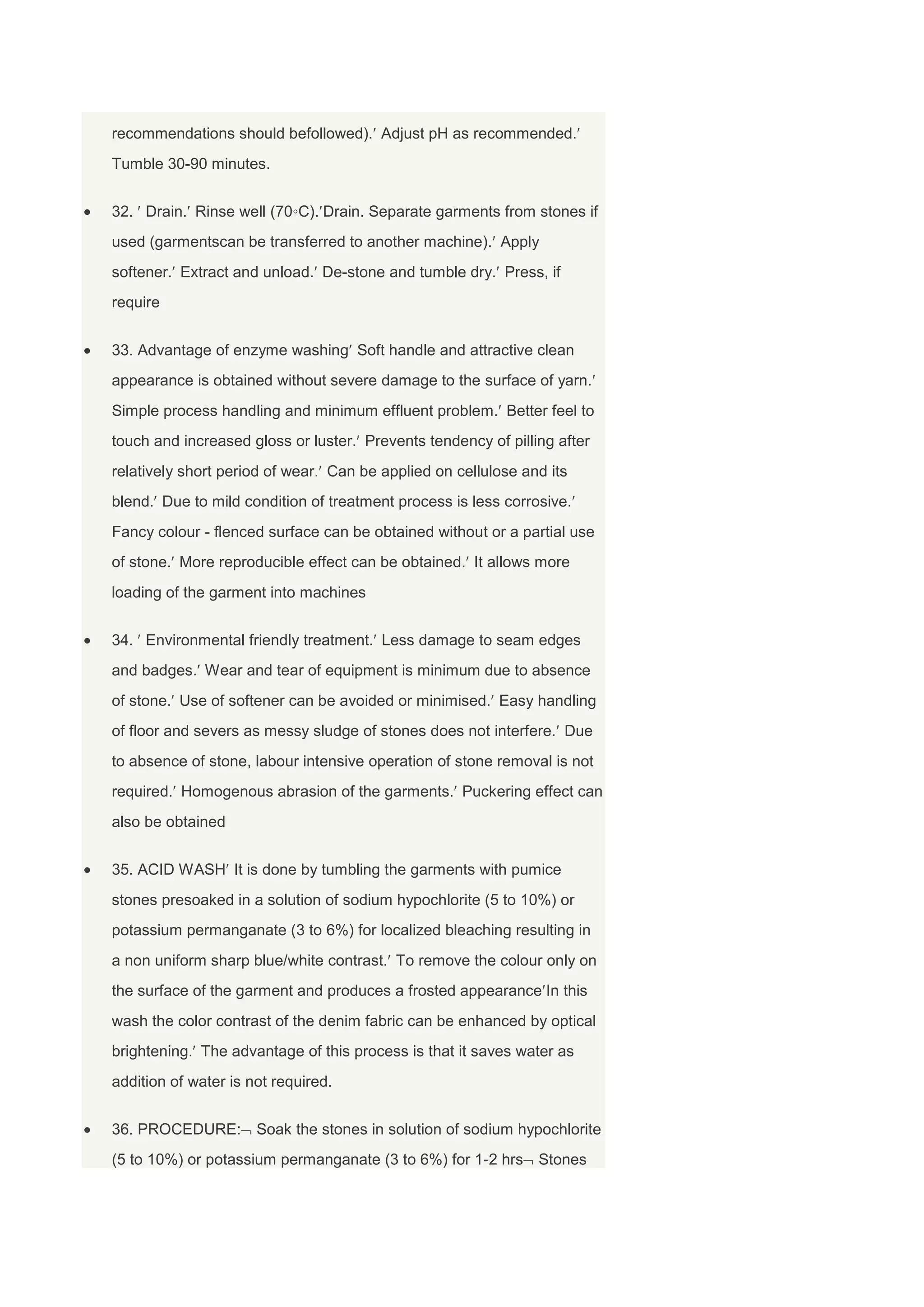 recommendations should befollowed). Adjust pH as recommended.
Tumble 30-90 minutes.


32. Drain. Rinse well (70◦C). Drain. Separate garments from stones if
used (garmentscan be transferred to another machine). Apply
softener. Extract and unload. De-stone and tumble dry. Press, if
require


33. Advantage of enzyme washing Soft handle and attractive clean
appearance is obtained without severe damage to the surface of yarn.
Simple process handling and minimum effluent problem. Better feel to
touch and increased gloss or luster. Prevents tendency of pilling after
relatively short period of wear. Can be applied on cellulose and its
blend. Due to mild condition of treatment process is less corrosive.
Fancy colour - flenced surface can be obtained without or a partial use
of stone. More reproducible effect can be obtained. It allows more
loading of the garment into machines


34. Environmental friendly treatment. Less damage to seam edges
and badges. Wear and tear of equipment is minimum due to absence
of stone. Use of softener can be avoided or minimised. Easy handling
of floor and severs as messy sludge of stones does not interfere. Due
to absence of stone, labour intensive operation of stone removal is not
required. Homogenous abrasion of the garments. Puckering effect can
also be obtained


35. ACID WASH It is done by tumbling the garments with pumice
stones presoaked in a solution of sodium hypochlorite (5 to 10%) or
potassium permanganate (3 to 6%) for localized bleaching resulting in
a non uniform sharp blue/white contrast. To remove the colour only on
the surface of the garment and produces a frosted appearance In this
wash the color contrast of the denim fabric can be enhanced by optical
brightening. The advantage of this process is that it saves water as
addition of water is not required.


36. PROCEDURE:        Soak the stones in solution of sodium hypochlorite
(5 to 10%) or potassium permanganate (3 to 6%) for 1-2 hrs Stones
 