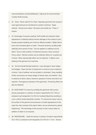 recommendations should befollowed). Adjust pH as recommended.
Tumble 30-90 minutes.


32. Drain. Rinse well (70◦C). Drain. Separate garments from stones if
used (garmentscan be transferred to another machine). Apply
softener. Extract and unload. De-stone and tumble dry. Press, if
require


33. Advantage of enzyme washing Soft handle and attractive clean
appearance is obtained without severe damage to the surface of yarn.
Simple process handling and minimum effluent problem. Better feel to
touch and increased gloss or luster. Prevents tendency of pilling after
relatively short period of wear. Can be applied on cellulose and its
blend. Due to mild condition of treatment process is less corrosive.
Fancy colour - flenced surface can be obtained without or a partial use
of stone. More reproducible effect can be obtained. It allows more
loading of the garment into machines


34. Environmental friendly treatment. Less damage to seam edges
and badges. Wear and tear of equipment is minimum due to absence
of stone. Use of softener can be avoided or minimised. Easy handling
of floor and severs as messy sludge of stones does not interfere. Due
to absence of stone, labour intensive operation of stone removal is not
required. Homogenous abrasion of the garments. Puckering effect can
also be obtained


35. ACID WASH It is done by tumbling the garments with pumice
stones presoaked in a solution of sodium hypochlorite (5 to 10%) or
potassium permanganate (3 to 6%) for localized bleaching resulting in
a non uniform sharp blue/white contrast. To remove the colour only on
the surface of the garment and produces a frosted appearance In this
wash the color contrast of the denim fabric can be enhanced by optical
brightening. The advantage of this process is that it saves water as
addition of water is not required.


36. PROCEDURE:        Soak the stones in solution of sodium hypochlorite
(5 to 10%) or potassium permanganate (3 to 6%) for 1-2 hrs Stones
 