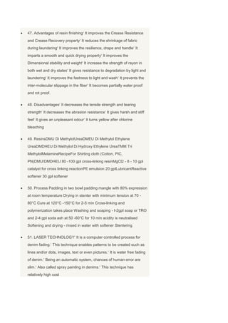 47. Advantages of resin finishing It improves the Crease Resistance
and Crease Recovery property It reduces the shrinkage of fabric
during laundering It improves the resilience, drape and handle It
imparts a smooth and quick drying property It improves the
Dimensional stability and weight It increase the strength of rayon in
both wet and dry states It gives resistance to degradation by light and
laundering It improves the fastness to light and wash It prevents the
inter-molecular slippage in the fiber It becomes partially water proof
and rot proof.


48. Disadvantages It decreases the tensile strength and tearing
strength It decreases the abrasion resistance It gives harsh and stiff
feel It gives an unpleasant odour It turns yellow after chlorine
bleaching


49. ResinsDMU Di MethylolUreaDMEU Di Methylol Ethylene
UreaDMDHEU Di Methylol Di Hydroxy Ethylene UreaTMM Tri
MethylolMelamineRecipeFor Shirting cloth (Cotton, PIC,
PN)DMU/DMDHEU 80 -100 gpl cross-linking resinMgCl2 - 8 - 10 gpl
catalyst for cross linking reactionPE emulsion 20 gplLubricantReactive
softener 30 gpl softener


50. Process Padding in two bowl padding mangle with 80% expression
at room temperature Drying in stenter with minimum tension at 70 -
80°C Cure at 120°C -150°C for 2-5 min Cross-linking and
polymerization takes place Washing and soaping - I-2gpl soap or TRO
and 2-4 gpl soda ash at 50 -60°C for 10 min acidity is neutralised
Softening and drying - rinsed in water with softener Stentering


51. LASER TECHNOLOGY It is a computer controlled process for
denim fading. This technique enables patterns to be created such as
lines and/or dots, images, text or even pictures. It is water free fading
of denim. Being an automatic system, chances of human error are
slim. Also called spray painting in denims. This technique has
relatively high cost
 