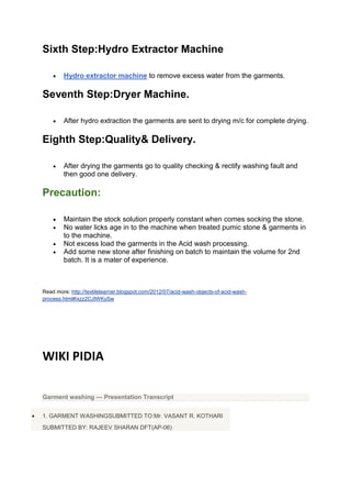 Sixth Step:Hydro Extractor Machine

        Hydro extractor machine to remove excess water from the garments.

Seventh Step:Dryer Machine.

        After hydro extraction the garments are sent to drying m/c for complete drying.

Eighth Step:Quality& Delivery.

        After drying the garments go to quality checking & rectify washing fault and
        then good one delivery.

Precaution:

        Maintain the stock solution properly constant when comes socking the stone.
        No water licks age in to the machine when treated pumic stone & garments in
        to the machine.
        Not excess load the garments in the Acid wash processing.
        Add some new stone after finishing on batch to maintain the volume for 2nd
        batch. It is a mater of experience.



Read more: http://textilelearner.blogspot.com/2012/07/acid-wash-objects-of-acid-wash-
process.html#ixzz2CJIWKySw




WIKI PIDIA

Garment washing — Presentation Transcript


1. GARMENT WASHINGSUBMITTED TO:Mr. VASANT R. KOTHARI
SUBMITTED BY: RAJEEV SHARAN DFT(AP-06)
 