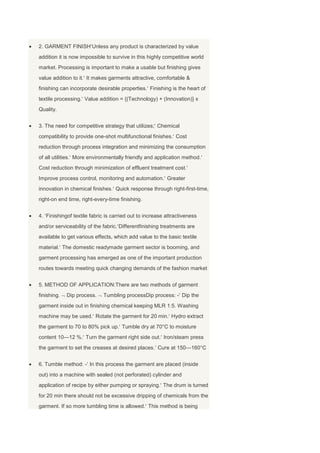 2. GARMENT FINISH Unless any product is characterized by value
addition it is now impossible to survive in this highly competitive world
market. Processing is important to make a usable but finishing gives
value addition to it. It makes garments attractive, comfortable &
finishing can incorporate desirable properties. Finishing is the heart of
textile processing. Value addition = {(Technology) + (Innovation)} x
Quality.


3. The need for competitive strategy that utilizes; Chemical
compatibility to provide one-shot multifunctional finishes. Cost
reduction through process integration and minimizing the consumption
of all utilities. More environmentally friendly and application method.
Cost reduction through minimization of effluent treatment cost.
Improve process control, monitoring and automation. Greater
innovation in chemical finishes. Quick response through right-first-time,
right-on end time, right-every-time finishing.


4. Finishingof textile fabric is carried out to increase attractiveness
and/or serviceability of the fabric. Differentfinishing treatments are
available to get various effects, which add value to the basic textile
material. The domestic readymade garment sector is booming, and
garment processing has emerged as one of the important production
routes towards meeting quick changing demands of the fashion market


5. METHOD OF APPLICATION:There are two methods of garment
finishing.   Dip process.    Tumbling processDip process: - Dip the
garment inside out in finishing chemical keeping MLR 1:5. Washing
machine may be used. Rotate the garment for 20 min. Hydro extract
the garment to 70 to 80% pick up. Tumble dry at 70°C to moisture
content 10—12 %. Turn the garment right side out. Iron/steam press
the garment to set the creases at desired places. Cure at 150—160°C


6. Tumble method: - In this process the garment are placed (inside
out) into a machine with sealed (not perforated) cylinder and
application of recipe by either pumping or spraying. The drum is turned
for 20 min there should not be excessive dripping of chemicals from the
garment. If so more tumbling time is allowed. This method is being
 