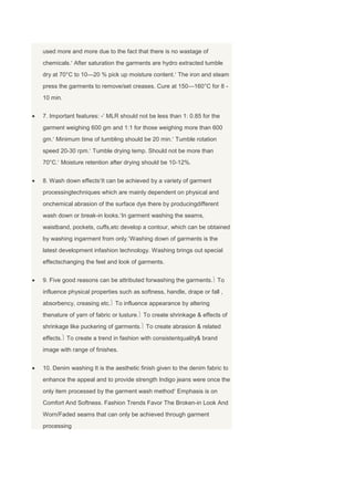 used more and more due to the fact that there is no wastage of
chemicals. After saturation the garments are hydro extracted tumble
dry at 70°C to 10—20 % pick up moisture content. The iron and steam
press the garments to remove/set creases. Cure at 150—160°C for 8 -
10 min.


7. Important features: - MLR should not be less than 1: 0.85 for the
garment weighing 600 gm and 1:1 for those weighing more than 600
gm. Minimum time of tumbling should be 20 min. Tumble rotation
speed 20-30 rpm. Tumble drying temp. Should not be more than
70°C. Moisture retention after drying should be 10-12%.


8. Wash down effects It can be achieved by a variety of garment
processingtechniques which are mainly dependent on physical and
onchemical abrasion of the surface dye there by producingdifferent
wash down or break-in looks. In garment washing the seams,
waistband, pockets, cuffs,etc develop a contour, which can be obtained
by washing ingarment from only. Washing down of garments is the
latest development infashion technology. Washing brings out special
effectschanging the feel and look of garments.


9. Five good reasons can be attributed forwashing the garments. To
influence physical properties such as softness, handle, drape or fall ,
absorbency, creasing etc. To influence appearance by altering
thenature of yarn of fabric or lusture. To create shrinkage & effects of
shrinkage like puckering of garments. To create abrasion & related
effects. To create a trend in fashion with consistentquality& brand
image with range of finishes.


10. Denim washing It is the aesthetic finish given to the denim fabric to
enhance the appeal and to provide strength Indigo jeans were once the
only item processed by the garment wash method Emphasis is on
Comfort And Softness. Fashion Trends Favor The Broken-in Look And
Worn/Faded seams that can only be achieved through garment
processing
 