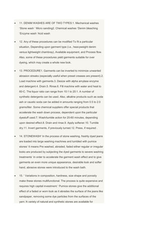 11. DENIM WASHES ARE OF TWO TYPES:1. Mechanical washes
Stone wash Micro sanding2. Chemical washes Denim bleaching
Enzyme wash Acid wash


12. Any of these procedures can be modified To fit a particular
situation, Depending upon garment type (i.e., heavyweight denim
versus lightweight chambray), Available equipment, and Process flow.
Also, some of these procedures yield garments suitable for over
dyeing, which may create a whole new look.


13. PROCEDURE1. Garments can be inverted to minimize unwanted
abrasion streaks (especially useful when preset creases are present).2.
Load machine with garments.3. Desize with alpha amylase enzyme
and detergent.4. Drain.5. Rinse.6. Fill machine with water and heat to
60◦C. The liquor ratio can range from 10:1 to 20:1. A number of
synthetic detergents can be used. Also, alkaline products such as soda
ash or caustic soda can be added in amounts ranging from 0.5 to 2.0
grams/liter. Some chemical suppliers offer special products that
accelerate the wash down process, dependent upon the particular
dyestuff used.7. Wash/tumble action for 20-60 minutes, depending
upon desired effect.8. Drain and rinse.9. Apply softener.10. Tumble
dry.11. Invert garments, if previously turned.12. Press, if required .


14. STONEWASH In the process of stone washing, freshly dyed jeans
are loaded into large washing machines and tumbled with pumice
stones It means Pre washed, abraded, faded either regular or irregular
looks are produced by subjecting the dyed garments to severe washing
treatments In order to accelerate the garment wash effect and to give
garments an even more unique appearance, desirable look and softer
hand, abrasive stones were introduced to the wash bath.


15. Variations in composition, hardness, size shape and porosity
make these stones multifunctional. The process is quite expensive and
requires high capital investment. Pumice stones give the additional
effect of a faded or worn look as it abrades the surface of the jeans like
sandpaper, removing some dye particles from the surfaces of the
yarn. A variety of natural and synthetic stones are available for
 