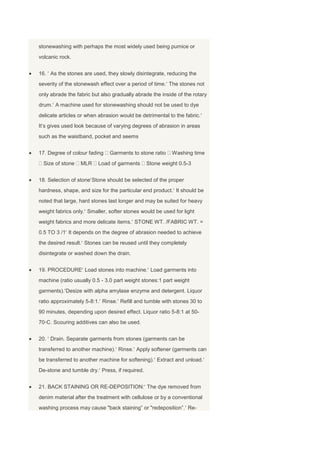 stonewashing with perhaps the most widely used being pumice or
volcanic rock.


16. As the stones are used, they slowly disintegrate, reducing the
severity of the stonewash effect over a period of time. The stones not
only abrade the fabric but also gradually abrade the inside of the rotary
drum. A machine used for stonewashing should not be used to dye
delicate articles or when abrasion would be detrimental to the fabric.
It‘s gives used look because of varying degrees of abrasion in areas
such as the waistband, pocket and seems


17. Degree of colour fading   Garments to stone ratio    Washing time
  Size of stone   MLR    Load of garments      Stone weight 0.5-3


18. Selection of stone Stone should be selected of the proper
hardness, shape, and size for the particular end product. It should be
noted that large, hard stones last longer and may be suited for heavy
weight fabrics only. Smaller, softer stones would be used for light
weight fabrics and more delicate items. STONE WT. /FABRIC WT. =
0.5 TO 3 /1 It depends on the degree of abrasion needed to achieve
the desired result. Stones can be reused until they completely
disintegrate or washed down the drain.


19. PROCEDURE Load stones into machine. Load garments into
machine (ratio usually 0.5 - 3.0 part weight stones:1 part weight
garments). Desize with alpha amylase enzyme and detergent. Liquor
ratio approximately 5-8:1. Rinse. Refill and tumble with stones 30 to
90 minutes, depending upon desired effect. Liquor ratio 5-8:1 at 50-
70◦C. Scouring additives can also be used.


20. Drain. Separate garments from stones (garments can be
transferred to another machine). Rinse. Apply softener (garments can
be transferred to another machine for softening). Extract and unload.
De-stone and tumble dry. Press, if required.


21. BACK STAINING OR RE-DEPOSITION: The dye removed from
denim material after the treatment with cellulose or by a conventional
washing process may cause "back staining‖ or "redeposition‖. Re-
 