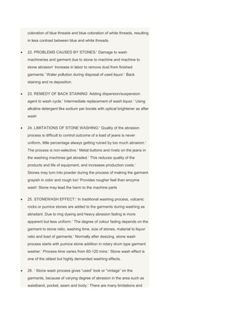 coloration of blue threads and blue coloration of white threads, resulting
in less contrast between blue and white threads.


22. PROBLEMS CAUSED BY STONES: Damage to wash
machineries and garment due to stone to machine and machine to
stone abrasion Increase in labor to remove dust from finished
garments. Water pollution during disposal of used liquor. Back
staining and re deposition.


23. REMEDY OF BACK STAINING Adding dispersion/suspension
agent to wash cycle. Intermediate replacement of wash liquor. Using
alkaline detergent like sodium per borate with optical brightener as after
wash


24. LIMITATIONS OF STONE WASHING: Quality of the abrasion
process is difficult to control outcome of a load of jeans is never
uniform, little percentage always getting ruined by too much abrasion.
The process is non-selective. Metal buttons and rivets on the jeans in
the washing machines get abraded. This reduces quality of the
products and life of equipment, and increases production costs.
Stones may turn into powder during the process of making the garment
grayish in color and rough too Provides rougher feel than enzyme
wash Stone may lead the harm to the machine parts


25. STONEWASH EFFECT: In traditional washing process, volcanic
rocks or pumice stones are added to the garments during washing as
abradant. Due to ring dyeing and heavy abrasion fading is more
apparent but less uniform. The degree of colour fading depends on the
garment to stone ratio, washing time, size of stones, material to liquor
ratio and load of garments. Normally after desizing, stone wash
process starts with pumice stone addition in rotary drum type garment
washer. Process time varies from 60-120 mins. Stone wash effect is
one of the oldest but highly demanded washing effects.


26. Stone wash process gives ―used‖ look or ―vintage‖ on the
garments, because of varying degree of abrasion in the area such as
waistband, pocket, seam and body. There are many limitations and
 