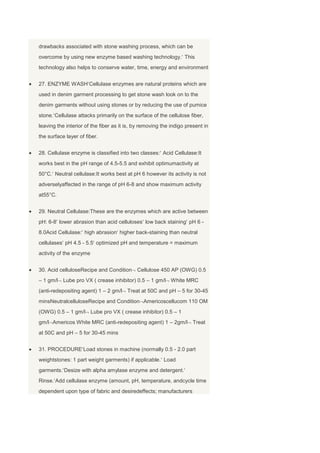 drawbacks associated with stone washing process, which can be
overcome by using new enzyme based washing technology. This
technology also helps to conserve water, time, energy and environment


27. ENZYME WASH Cellulase enzymes are natural proteins which are
used in denim garment processing to get stone wash look on to the
denim garments without using stones or by reducing the use of pumice
stone. Cellulase attacks primarily on the surface of the cellulose fiber,
leaving the interior of the fiber as it is, by removing the indigo present in
the surface layer of fiber.


28. Cellulase enzyme is classified into two classes: Acid Cellulase:It
works best in the pH range of 4.5-5.5 and exhibit optimumactivity at
50°C. Neutral cellulase:It works best at pH 6 however its activity is not
adverselyaffected in the range of pH 6-8 and show maximum activity
at55°C.


29. Neutral Cellulase:These are the enzymes which are active between
pH: 6-8 lower abrasion than acid celluloses low back staining pH 6 -
8.0Acid Cellulase: high abrasion higher back-staining than neutral
cellulases pH 4.5 - 5.5 optimized pH and temperature = maximum
activity of the enzyme


30. Acid celluloseRecipe and Condition      Cellulose 450 AP (OWG) 0.5
– 1 gm/l Lube pro VX ( crease inhibitor) 0.5 – 1 gm/l White MRC
(anti-redepositing agent) 1 – 2 gm/l Treat at 50C and pH – 5 for 30-45
minsNeutralcelluloseRecipe and Condition Americoscellucom 110 OM
(OWG) 0.5 – 1 gm/l Lube pro VX ( crease inhibitor) 0.5 – 1
gm/l Americos White MRC (anti-redepositing agent) 1 – 2gm/l Treat
at 50C and pH – 5 for 30-45 mins


31. PROCEDURE Load stones in machine (normally 0.5 - 2.0 part
weightstones: 1 part weight garments) if applicable. Load
garments. Desize with alpha amylase enzyme and detergent.
Rinse. Add cellulase enzyme (amount, pH, temperature, andcycle time
dependent upon type of fabric and desiredeffects; manufacturers
 