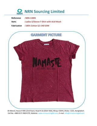 NRN Sourcing Limited
Reference : NRN-13005
Item: : Ladies S/Sleeve T-Shirt with Acid Wash
Fabrication : 100% Cotton S/J 140 GSM
Ali Monzil, House # 985 (2nd Floor), Road # 16 (Old # 30A), Mirpur DOHS, Dhaka -1221, Bangladesh.
Cell No: +880 0171 9824 079, Website: www.nrnsourcingbd.com, E-mail: info@nrnsourcingbd.com
 