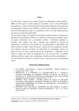 Notas

(*1) No Brasil, o surgimento do Instituto Brasileiro de Bibliografia e Documentação –
IBBD, em 1954, seguiu a mesma tendência e, de imediato, vierm as nossas bibliografias
especializadas e os cursos de Documentação Científica para profissionais de diversas áreas
do conhecimento, iniciativas que ajudaram a constituir uma experiência nacional com a
Ciência da Informação que surgia e se consolidava no Novo e no Velho Mundo, processo
que merece um estudo mais aprofundado.
(*2) Nos últimos tempos, os cientistas da informação não apenas centram seu interesse nos
problemas da documentação científica, mas também em documentos de qualquer origem,
não apenas relacionados com a comunidade científica e instituições acadêmicas e
científicas como também com toda e qualquer fonte produtora de registros de
conhecimentos, científicos ou não, questão que vem preocupando os especialistas. Não
apenas estuda, por exemplo - como era de praxe-, colégios invisíveis de grupos de cientistas
como também o processo de difusão do conhecimento em comunidades carentes, em
grupos de risco, em toda e qualquer processo de comunicação e a legitimação de tais
estudos no âmbito da Ciência da Informação não se dá mais pelo foco na produção
científica que lhe deu origem, mas na metodologia científica que lhe da sustentabilidade.
(*3) Acrescentamos “ao homem e à mulher” como se exige, agora, para ser politicamente
correto.

                                  Referências Bibliográficas

    1. LE COADIC, Yves-François. A ciência da informação. Brasília: Briquet de
       Lemos/Livros, 1996. 122 p.
    2. MIKHAILOV, A .I.; CHERNYI, A .I.; GILJAREVSKYI, R. S. “Estrutura e
       principais propriedades da informação científica (a propósito do escopo da
       informática)”. In: CIÊNCIA da Informação ou Informática?, org. e trad. de Hagar
       Espanha Gomes. Rio de Janeiro: Calunga, 1980. P. 71-89.
    3. ODDONE, Nanci Elizabeth. Atividade editorial & Ciência da Informação;
       convergência epistemológica. Dissertação (mestrado em ciência da informação e
       documentação) Departamento de Ciência da Informação da Universidade de
       Brasília, 226 p. Brasília,1998.
    4. PINHEIRO, Lena Vânia Ribeiro; LOUREIRO, José Mauro Matheus. Traçados e
       limites da ciência da informação. Ciência da Informação, v. 24, n. 1, p. 42-53,
       jan./abril 1995.




AQUINO, Mirian de Albuquerque. O Campo da Ciência da Informação: gênese, conexões e
especificidade. João Pessoa: Editora Universitária/ UFPB, 2002 p.9-24.
 