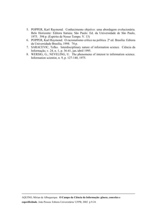 5. POPPER, Karl Raymond. Conhecimento objetivo: uma abordagem evolucionária.
       Belo Horizonte: Editora Itatiaia; São Paulo: Ed. da Universidade de São Paulo,
       1975. 394 p. (Espírito de Nosso Tempo. V. 13)
    6. POPPER, Karl Raymond. O racionalismo crítico na política. 2ª ed. Brasília: Editora
       da Universidade Brasília, 1994. 74 p.
    7. SARACEVIC, Tefko. Interdisciplinary nature of information science. Ciência da
       Informação, v. 24, n. 1, p. 36-41, jan./abril 1995.
    8. WERSIG, G.; NEVELING, U. The phenomena of interest to information science.
       Information scientist, n. 9, p. 127-140, 1975.




AQUINO, Mirian de Albuquerque. O Campo da Ciência da Informação: gênese, conexões e
especificidade. João Pessoa: Editora Universitária/ UFPB, 2002 p.9-24.
 