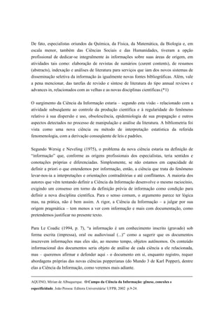 De fato, especialistas oriundos da Química, da Física, da Matemática, da Biologia e, em
escala menor, também das Ciências Sociais e das Humanidades, tiveram a opção
profissional de dedicar-se integralmente às informações sobre suas áreas de origem, em
atividades tais como: elaboração de revistas de sumários (curent contents), de resumos
(abstracts), indexação e análises de literatura para serviços que iam dos novos sistemas de
disseminação seletiva da informação às igualmente novas fontes bibliográficas. Além, vale
a pena mencionar, das tarefas de revisão e síntese de literatura do tipo annual reviews e
advances in, relacionados com as velhas e as novas disciplinas científicas.(*1)

O surgimento da Ciência da Informação estaria – segundo esta visão - relacionado com a
atividade subseqüente ao controle da produção científica e à regularidade do fenômeno
relativo à sua dispersão e uso, obsolescência, epidemiologia de sua propagação e outros
aspectos detectados no processo de manipulação e análise da literatura. A bibliometria foi
vista como uma nova ciência ou método de interpretação estatística da referida
fenomenologia, com a derivação conseqüente de leis e padrões.

Segundo Wersig e Neveling (1975), o problema da nova ciência estaria na definição de
“informação” que, conforme as origens profissionais dos especialistas, teria sentidos e
conotações próprias e diferenciadas. Simplesmente, se não estamos em capacidade de
definir a priori o que entendemos por informação, então, a ciência que trata do fenômeno
levar-nos-ia a interpretações e orientações contraditórias e até conflitantes. A maioria dos
autores que vêm tentando definir a Ciência da Informação desenvolve o mesmo raciocínio,
exigindo um consenso em torno da definição prévia de informação como condição para
definir a nova disciplina científica. Para o senso comum, o argumento parece ter lógica
mas, na prática, não é bem assim. A rigor, a Ciência da Informação – a julgar por sua
origem pragmática – tem menos a ver com informação e mais com documentação, como
pretendemos justificar no presente texto.

Para Le Coadic (1994, p. 7), “a informação é um conhecimento inscrito (gravado) sob
forma escrita (impressa), oral ou audiovisual (...)” como a sugerir que os documentos
inscrevem informações mas eles são, ao mesmo tempo, objetos autônomos. Os conteúdo
informacional dos documentos seria objeto de análise de cada ciência a ele relacionada,
mas – queremos afirmar e defender aqui - o documento em si, enquanto registro, requer
abordagens próprias das novas ciências popperianas (do Mundo 3 de Karl Popper), dentre
elas a Ciência da Informação, como veremos mais adiante.


AQUINO, Mirian de Albuquerque. O Campo da Ciência da Informação: gênese, conexões e
especificidade. João Pessoa: Editora Universitária/ UFPB, 2002 p.9-24.
 