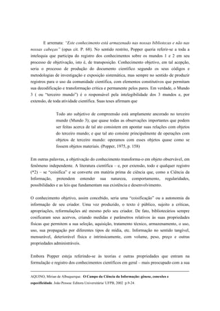 E arremata: “Este conhecimento está armazenado nas nossas bibliotecas e não nas
nossas cabeças” (opus cit. P. 68). No sentido restrito, Popper queria referir-se a toda a
intelequia que participa do registro dos conhecimentos sobre os mundos 1 e 2 em seu
processo de objetivação, isto é, de transposição. Conhecimento objetivo, em tal acepção,
seria o processo de produção do documento científico segundo os seus códigos e
metodologias de investigação e exposição sistemática, mas sempre no sentido de produzir
registros para o uso da comunidade científica, com elementos constitutivos que permitam
sua decodificação e transformação crítica e permanente pelos pares. Em verdade, o Mundo
3 ( ou “terceiro mundo”) é o responsável pela intelegibilidade dos 3 mundos e, por
extensão, de toda atividade científica. Suas teses afirmam que


                 Todo ato subjetivo de compreensão está amplamente ancorado no terceiro
                 mundo (Mundo 3); que quase todas as observações importantes que podem
                 ser feitas acerca de tal ato consistem em apontar suas relações com objetos
                 do terceiro mundo; e que tal ato consiste principalmente de operações com
                 objetos de terceiro mundo: operamos com esses objetos quase como se
                 fossem objetos materiais. (Popper, 1975, p. 158)


Em outras palavras, a objetivação do conhecimento transforma-o em objeto observável, em
fenômeno independente. A literatura científica – e, por extensão, todo e qualquer registro
(*2) – se “coisifica” e se converte em matéria prima de ciência que, como a Ciência da
Informação,      pretendem       entender     sua    natureza,     comportamento,   regularidades,
possibilidades e as leis que fundamentam sua existência e desenvolvimento.

O conhecimento objetivo, assim concebido, seria uma “coisificação” ou a autonomia da
informação de seu criador. Uma vez produzido, o texto é público, sujeito a críticas,
apropriações, reformulações até mesmo pelo seu criador. De fato, bibliotecários sempre
cosificaram seus acervos, criando medidas e parâmetros relativos às suas propriedades
físicas que permitem a sua seleção, aquisição, tratamento técnico, armazenamento, o uso,
uso, sua propagação por diferentes tipos de mídia, etc. Informação no sentido tangível,
mensurável, deteriorável física e intrinsicamente, com volume, peso, preço e outras
propriedades administráveis.

Embora Popper esteja referindo-se às teorias e outras propriedades que entram na
formulação e registro dos conhecimentos científicos em geral – mais preocupado com a sua


AQUINO, Mirian de Albuquerque. O Campo da Ciência da Informação: gênese, conexões e
especificidade. João Pessoa: Editora Universitária/ UFPB, 2002 p.9-24.
 