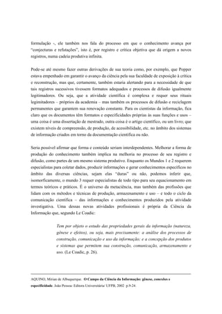 formulação -, ele também nos fala do processo em que o conhecimento avança por
“conjecturas e refutações”, isto é, por registro e crítica objetiva que dá origem a novos
registros, numa cadeia produtiva infinita.

Pode-se até mesmo fazer outras derivações de sua teoria como, por exemplo, que Popper
estava empenhado em garantir o avanço da ciência pela sua faculdade de exposição à crítica
e reconstrução, mas que, certamente, também estaria alertando para a necessidade de que
tais registros sucessivos tivessem formatos adequados e processos de difusão igualmente
legitimadores. Ou seja, que a atividade científica é complexa e requer seus rituais
legimitadores – próprios da academia – mas também os processos de difusão e reciclagem
permanentes que garantem sua renovação constante. Para os cientistas da informação, fica
claro que os documentos têm formatos e especificidades próprias às suas funções e usos –
uma coisa é uma dissertação de mestrado, outra coisa é o artigo científico, ou um livro; que
existem níveis de compreensão, de produção, de acessibilidade, etc. no âmbito dos sistemas
de informação criados em torno da documentação científica ou não.

Seria possível afirmar que forma e conteúdo seriam interdependentes. Melhorar a forma de
produção do conhecimento também implica na melhoria no processo de seu registro e
difusão, como partes de um mesmo sistema produtivo. Enquanto os Mundos 1 e 2 requerem
especialistas para coletar dados, produzir informações e gerar conhecimentos específicos no
âmbito das diversas ciências, sejam elas “duras” ou não, podemos inferir que,
isomorficamente, o mundo 3 requer especialistas de todo tipo para seu equacionamento em
termos teóricos e práticos. É o universo da metaciência, mas também das profissões que
lidam com os métodos e técnicas de produção, armazenamento e uso – e todo o ciclo da
comunicação científica – das informações e conhecimentos produzidos pela atividade
investigativa. Uma dessas novas atividades profissionais é própria da Ciência da
Informação que, segundo Le Coadic:


                 Tem por objeto o estudo das propriedades gerais da informação (natureza,
                 gênese e efeitos), ou seja, mais precisamente: a análise dos processos de
                 construção, comunicação e uso da informação; e a concepção dos produtos
                 e sistemas que permitem sua construção, comunicação, armazenamento e
                 uso. (Le Coadic, p. 26).




AQUINO, Mirian de Albuquerque. O Campo da Ciência da Informação: gênese, conexões e
especificidade. João Pessoa: Editora Universitária/ UFPB, 2002 p.9-24.
 