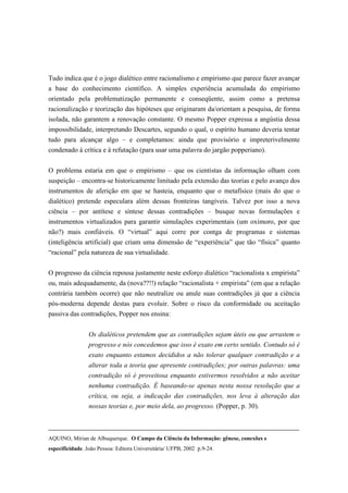 Tudo indica que é o jogo dialético entre racionalismo e empirismo que parece fazer avançar
a base do conhecimento científico. A simples experiência acumulada do empirismo
orientado pela problematização permanente e conseqüente, assim como a pretensa
racionalização e teorização das hipóteses que originaram da/orientam a pesquisa, de forma
isolada, não garantem a renovação constante. O mesmo Popper expressa a angústia dessa
impossibilidade, interpretando Descartes, segundo o qual, o espírito humano deveria tentar
tudo para alcançar algo – e completamos: ainda que provisório e impreterivelmente
condenado à crítica e à refutação (para usar uma palavra do jargão popperiano).


O problema estaria em que o empirismo – que os cientistas da informação olham com
suspeição – encontra-se historicamente limitado pela extensão das teorias e pelo avanço dos
instrumentos de aferição em que se hasteia, enquanto que o metafísico (mais do que o
dialético) pretende especulara além dessas fronteiras tangíveis. Talvez por isso a nova
ciência – por antítese e síntese dessas contradições – busque novas formulações e
instrumentos virtualizados para garantir simulações experimentais (um oxímoro, por que
não?) mais confiáveis. O “virtual” aqui corre por contga de programas e sistemas
(inteligência artificial) que criam uma dimensâo de “experiência” que tão “física” quanto
“racional” pela natureza de sua virtualidade.

O progresso da ciência repousa justamente neste esforço dialético “racionalista x empirista”
ou, mais adequadamente, da (nova??!!) relação “racionalista + empirista” (em que a relação
contrária também ocorre) que não neutralize ou anule suas contradições já que a ciência
pós-moderna depende destas para evoluir. Sobre o risco da conformidade ou aceitação
passiva das contradições, Popper nos ensina:


                 Os dialéticos pretendem que as contradições sejam úteis ou que arrastem o
                 progresso e nós concedemos que isso é exato em certo sentido. Contudo só é
                 exato enquanto estamos decididos a não tolerar qualquer contradição e a
                 alterar toda a teoria que apresente contradições; por outras palavras: uma
                 contradição só é proveitosa enquanto estivermos resolvidos a não aceitar
                 nenhuma contradição. É baseando-se apenas nesta nossa resolução que a
                 crítica, ou seja, a indicação das contradições, nos leva à alteração das
                 nossas teorias e, por meio dela, ao progresso. (Popper, p. 30).



AQUINO, Mirian de Albuquerque. O Campo da Ciência da Informação: gênese, conexões e
especificidade. João Pessoa: Editora Universitária/ UFPB, 2002 p.9-24.
 