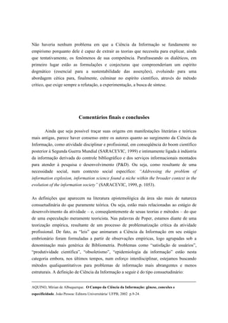 Não haveria nenhum problema em que a Ciência da Informação se fundamente no
empirismo porquanto dele é capaz de extrair as teorias que necessita para explicar, ainda
que tentativamente, os fenômenos de sua competência. Parafraseando os dialéticos, em
primeiro lugar estão as formulações e conjecturas que compreenderiam um espírito
dogmático (essencial para a sustentabilidade das asserções), evoluindo para uma
abordagem cética para, finalmente, culminar no espírito científico, através do método
crítico, que exige sempre a refutação, a experimentação, a busca de síntese.




                              Comentários finais e conclusões

        Ainda que seja possível traçar suas origens em manifestações literárias e teóricas
mais antigas, parece haver consenso entre os autores quanto ao surgimento da Ciência da
Informação, como atividade disciplinar e profissional, em conseqüência do boom científico
posterior à Segunda Guerra Mundial (SARACEVIC, 1999) e intimamente ligada à indústria
da informação derivada do controle bibliográfico e dos serviços informacionais montados
para atender à pesquisa e desenvolvimento (P&D). Ou seja, como resultante de uma
necessidade social, num contexto social específico: “Addressing the problem of
information explosion, information science found a niche within the broader context in the
evolution of the information society” (SARACEVIC, 1999, p. 1053).


As definições que aparecem na literatura epistemológica da área são mais de natureza
consuetudinária do que puramente teórica. Ou seja, estão mais relacionadas ao estágio de
desenvolvimento da atividade – e, conseqüentemente de seuas teorias e métodos – do que
de uma especulação meramente teoricista. Nas palavras de Poper, estamos diante de uma
teorização empírica, resultante de um processo de problematização crítica da atividade
profissional. De fato, as “leis” que animaram a Ciência da Informação em seu estágio
embrionário foram formuladas a partir de observações empíricas, logo agrupadas sob a
denominação mais genérica de Bibliometria. Problemas como “satisfação de usuários”,
“produtividade científica”, “obsoletismo”, “epidemiologia da informação” estão nesta
categoria embora, nos últimos tempos, num esforço interdisciplinar, estejamos buscando
métodos qualiquantitativos para problemas de informação mais abrangentes e menos
estruturais. A definição de Ciência da Informação a seguir é do tipo consuetudinário:


AQUINO, Mirian de Albuquerque. O Campo da Ciência da Informação: gênese, conexões e
especificidade. João Pessoa: Editora Universitária/ UFPB, 2002 p.9-24.
 