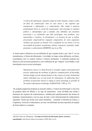A ciência da informação, enquanto campo do saber humano, ocupa-se tanto
                 do fluxo da comunicação como de seus atores e dos registros que
                 transportam a informação e o conhecimento. Não estuda a natureza
                 propriamente física ou social da comunicação, nem investiga os estatutos
                 político e antropológico que a fundam, mas identifica sua mecânica
                 processual e as instituições que dela participam, seus produtos, seus
                 especialistas e usuários, as ferramentas e as técnicas de que se utiliza,
                 procurando compreendê-los enquanto componentes do vasto organismo
                 sistêmico que garante ao homem (*3) a satisfação de seu anseio e de sua
                 necessidade de produzir, transformar, utilizar, comunicar, transmitir, enfim,
                 perpetuar o conhecimento (ODDONE, op. cit. p. 84).

A Autora tanto é afirmativa em sua definição do que é quanto inclui o que “não é”, no seu
entendimento, a Ciência da Informação. A atividade vai impor outras definições, no futuro,
consentâneas com os avanços teóricos e técnicos pertinentes. A definição proposta por
Saracevic está na mesma perspectiva, com a diferença de que “mapeia” as atividades e suas
interrelações com as novas tecnologias:


                 Information science is a field devoted to scientific enquiry and professional
                 practice addressing the problems of effective communication of knowledge
                 and knowledge records among humans in the context of social, institutional
                 and/or individual uses of and needs for information. In addressing these
                 problems of particular interest is taking as much advantage as possible of
                 the modern information technology. (SARACEVIC, 1995, p. 37).


Na acepção popperiana proposta na presente análise, a Ciência da Informação é uma área
de pesquisa típica do Mundo 3, ou seja, de metaciência como atividade que estuda o
fenômeno dos registros de conhecimentos e trabalha pelo aperfeiçoamento das formas de
produção, armazenamento e uso (ou seja, de todo o ciclo informacional) do conhecimento
registrado. Tarefa que divide com outras disciplinas – incluindo a Filosofia da Ciência, a
Lingüística, Teoria do Conhecimento, etc.mas vem definindo sua área específica de atuação
de forma objetiva e constante.




AQUINO, Mirian de Albuquerque. O Campo da Ciência da Informação: gênese, conexões e
especificidade. João Pessoa: Editora Universitária/ UFPB, 2002 p.9-24.
 