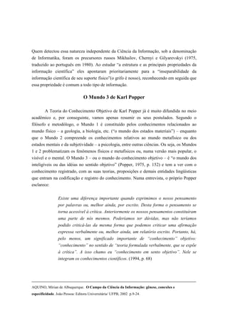 Quem detectou essa natureza independente da Ciência da Informação, sob a denominação
de Informatika, foram os precursores russos Mikhailov, Chernyi e Gilyarevskyi (1975,
traduzido ao português em 1980). Ao estudar “a estrutura e as principais propriedades da
informação científica” eles apontaram prioritariamente para a “inseparabilidade da
informação científica de seu suporte físico”(o grifo é nosso), reconhecendo em seguida que
essa propriedade é comum a todo tipo de informação.

                                 O Mundo 3 de Karl Popper

        A Teoria do Conhecimento Objetivo de Karl Popper já é muito difundida no meio
acadêmico e, por conseguinte, vamos apenas resumir os seus postulados. Segundo o
filósofo e metodólogo, o Mundo 1 é constituído pelos conhecimentos relacionados ao
mundo físico – a geologia, a biologia, etc. (“o mundo dos estados materiais”) – enquanto
que o Mundo 2 compreende os conhecimentos relativos ao mundo metafísico ou dos
estados mentais e da subjetividade – a psicologia, entre outras ciências. Ou seja, os Mundos
1 e 2 problematizam os fenômenos físicos e metafísicos ou, numa versão mais popular, o
visível e o mental. O Mundo 3 – ou o mundo do conhecimento objetivo – é “o mundo dos
inteligíveis ou das idéias no sentido objetivo” (Popper, 1975, p. 152) e tem a ver com o
conhecimento registrado, com as suas teorias, proposições e demais entidades lingüísticas
que entram na codificação e registro do conhecimento. Numa entrevista, o próprio Popper
esclarece:


                 Existe uma diferença importante quando exprimimos o nosso pensamento
                 por palavras ou, melhor ainda, por escrito. Desta forma o pensamento se
                 torna acessível à crítica. Anteriormente os nossos pensamentos constituíram
                 uma parte de nós mesmos. Poderíamos ter dúvidas, mas não teríamos
                 podido criticá-las da mesma forma que podemos criticar uma afirmação
                 expressa verbalmente ou, melhor ainda, um relatório escrito. Portanto, há,
                 pelo menos, um significado importante de “conhecimento” objetivo:
                 “conhecimento” no sentido de “teoria formulada verbalmente, que se expõe
                 à crítica”. A isso chamo eu “conhecimento em sento objetivo”. Nele se
                 integram os conhecimentos científicos. (1994, p. 68)




AQUINO, Mirian de Albuquerque. O Campo da Ciência da Informação: gênese, conexões e
especificidade. João Pessoa: Editora Universitária/ UFPB, 2002 p.9-24.
 
