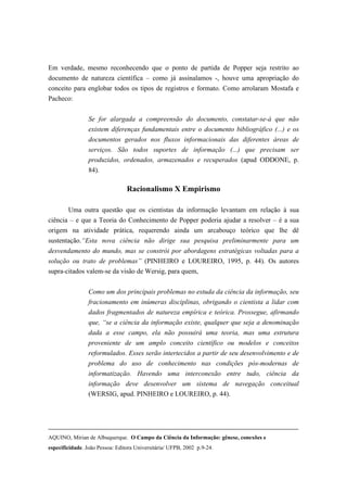 Em verdade, mesmo reconhecendo que o ponto de partida de Popper seja restrito ao
documento de natureza científica – como já assinalamos -, houve uma apropriação do
conceito para englobar todos os tipos de registros e formato. Como arrolaram Mostafa e
Pacheco:


                 Se for alargada a compreensão do documento, constatar-se-á que não
                 existem diferenças fundamentais entre o documento bibliográfico (...) e os
                 documentos gerados nos fluxos informacionais das diferentes áreas de
                 serviços. São todos suportes de informação (...) que precisam ser
                 produzidos, ordenados, armazenados e recuperados (apud ODDONE, p.
                 84).

                                 Racionalismo X Empirismo

        Uma outra questão que os cientistas da informação levantam em relação à sua
ciência – e que a Teoria do Conhecimento de Popper poderia ajudar a resolver – é a sua
origem na atividade prática, requerendo ainda um arcabouço teórico que lhe dê
sustentação.“Esta nova ciência não dirige sua pesquisa preliminarmente para um
desvendamento do mundo, mas se constrói por abordagens estratégicas voltadas para a
solução ou trato de problemas” (PINHEIRO e LOUREIRO, 1995, p. 44). Os autores
supra-citados valem-se da visão de Wersig, para quem,


                 Como um dos principais problemas no estuda da ciência da informação, seu
                 fracionamento em inúmeras disciplinas, obrigando o cientista a lidar com
                 dados fragmentados de natureza empírica e teórica. Prossegue, afirmando
                 que, “se a ciência da informação existe, qualquer que seja a denominação
                 dada a esse campo, ela não possuirá uma teoria, mas uma estrutura
                 proveniente de um amplo conceito científico ou modelos e conceitos
                 reformulados. Esses serão intertecidos a partir de seu desenvolvimento e de
                 problema do uso de conhecimento nas condições pós-modernas de
                 informatização. Havendo uma interconexão entre tudo, ciência da
                 informação deve desenvolver um sistema de navegação conceitual
                 (WERSIG, apud. PINHEIRO e LOUREIRO, p. 44).




AQUINO, Mirian de Albuquerque. O Campo da Ciência da Informação: gênese, conexões e
especificidade. João Pessoa: Editora Universitária/ UFPB, 2002 p.9-24.
 